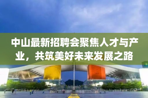 中山最新招聘会聚焦人才与产业，共筑美好未来发展之路