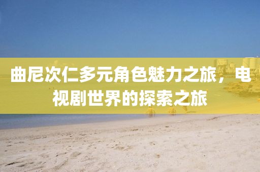曲尼次仁多元角色魅力之旅，电视剧世界的探索之旅