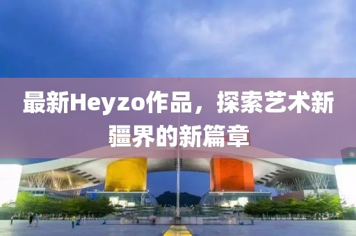 最新Heyzo作品，探索艺术新疆界的新篇章