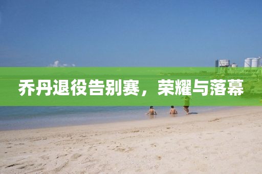 乔丹退役告别赛，荣耀与落幕