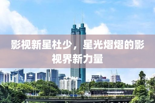 影视新星杜少，星光熠熠的影视界新力量
