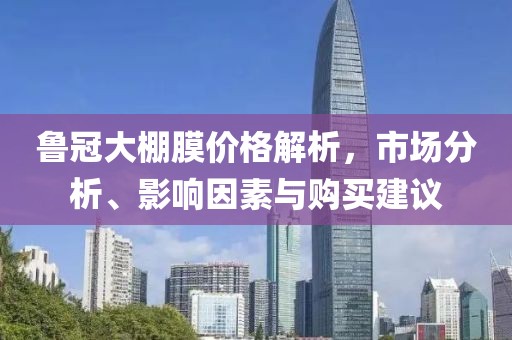 鲁冠大棚膜价格解析，市场分析、影响因素与购买建议