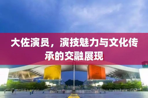 大佐演员，演技魅力与文化传承的交融展现