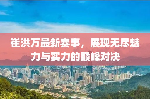 崔洪万最新赛事，展现无尽魅力与实力的巅峰对决