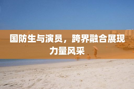 国防生与演员，跨界融合展现力量风采