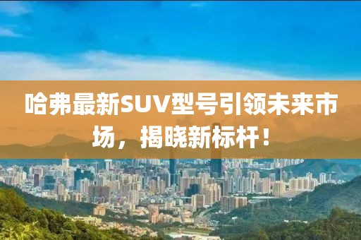 哈弗最新SUV型号引领未来市场，揭晓新标杆！