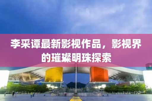 李采谭最新影视作品，影视界的璀璨明珠探索