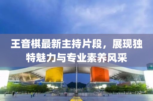 王音棋最新主持片段，展现独特魅力与专业素养风采