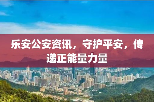 乐安公安资讯，守护平安，传递正能量力量