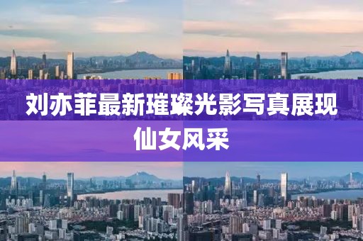 刘亦菲最新璀璨光影写真展现仙女风采