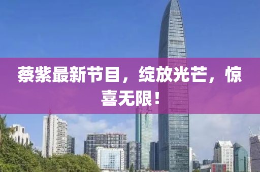 蔡紫最新节目，绽放光芒，惊喜无限！