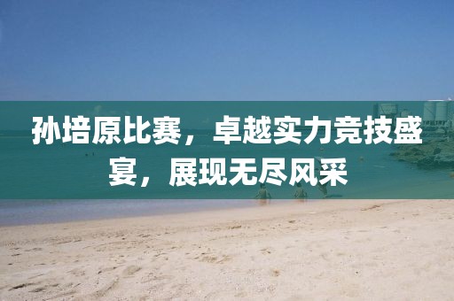 孙培原比赛，卓越实力竞技盛宴，展现无尽风采