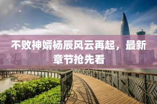 不败神婿杨辰风云再起，最新章节抢先看