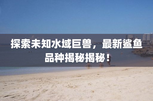 探索未知水域巨兽，最新鲨鱼品种揭秘揭秘！