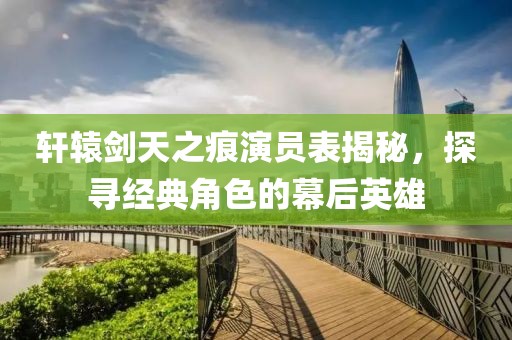 轩辕剑天之痕演员表揭秘，探寻经典角色的幕后英雄