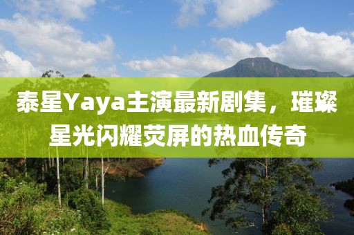 泰星Yaya主演最新剧集，璀璨星光闪耀荧屏的热血传奇