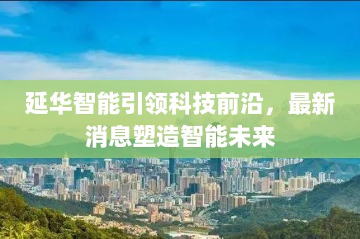 延华智能引领科技前沿，最新消息塑造智能未来