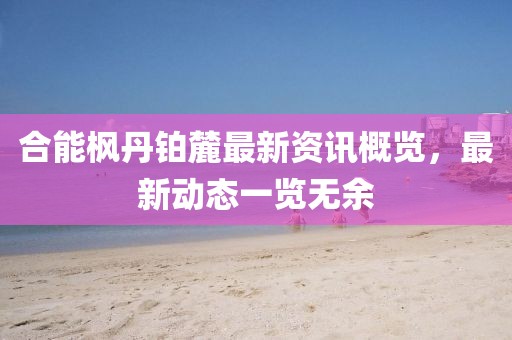 合能枫丹铂麓最新资讯概览，最新动态一览无余