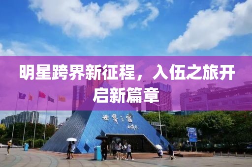明星跨界新征程，入伍之旅开启新篇章