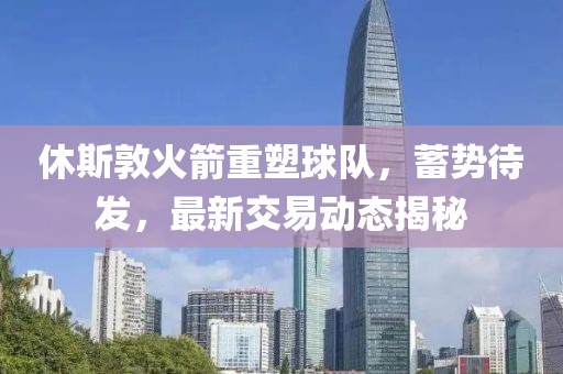 休斯敦火箭重塑球队，蓄势待发，最新交易动态揭秘