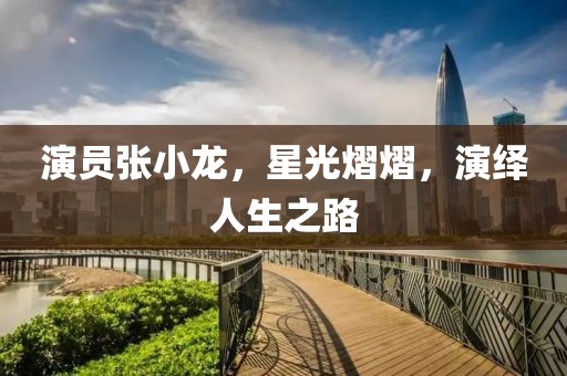 演员张小龙，星光熠熠，演绎人生之路