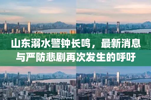 山东溺水警钟长鸣，最新消息与严防悲剧再次发生的呼吁
