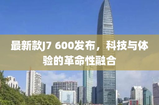 最新款J7 600发布，科技与体验的革命性融合
