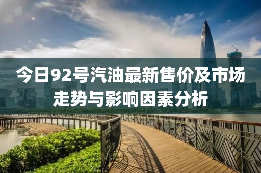 今日92号汽油最新售价及市场走势与影响因素分析
