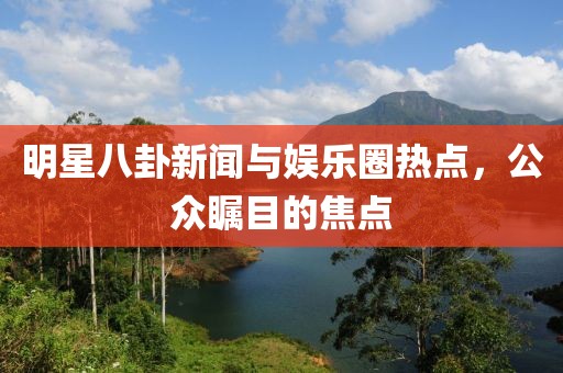 明星八卦新闻与娱乐圈热点，公众瞩目的焦点