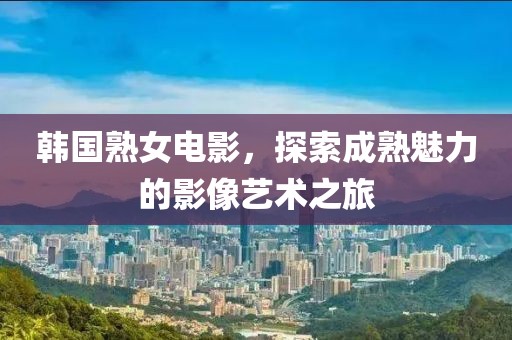 韩国熟女电影，探索成熟魅力的影像艺术之旅