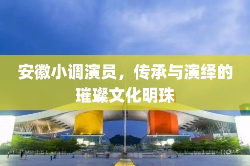 安徽小调演员，传承与演绎的璀璨文化明珠