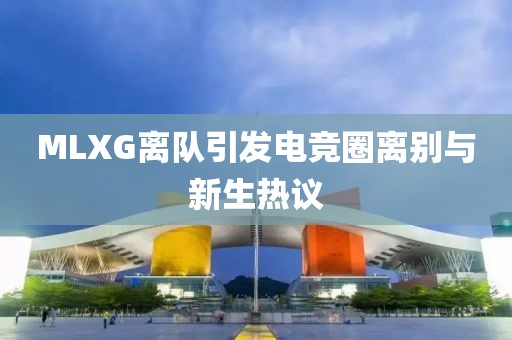 MLXG离队引发电竞圈离别与新生热议