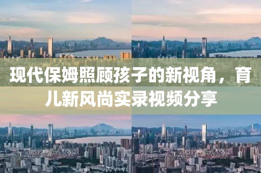 现代保姆照顾孩子的新视角，育儿新风尚实录视频分享