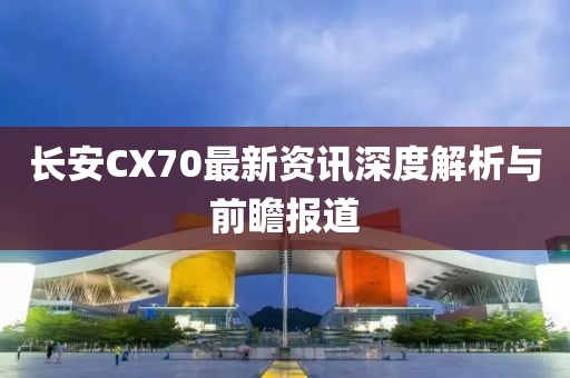 长安CX70最新资讯深度解析与前瞻报道