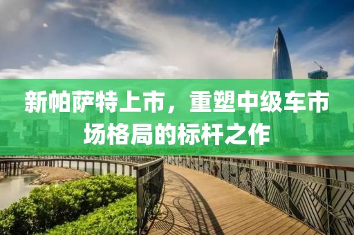 新帕萨特上市，重塑中级车市场格局的标杆之作