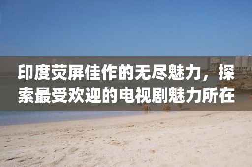 印度荧屏佳作的无尽魅力，探索最受欢迎的电视剧魅力所在