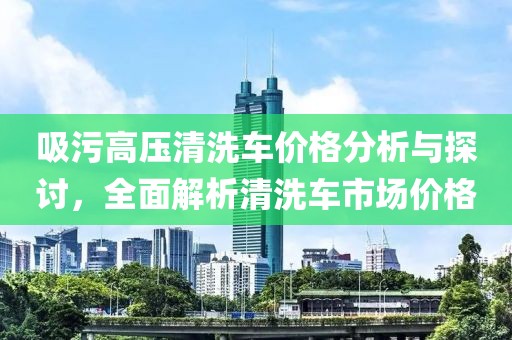 吸污高压清洗车价格分析与探讨，全面解析清洗车市场价格