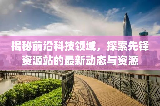 揭秘前沿科技领域，探索先锋资源站的最新动态与资源