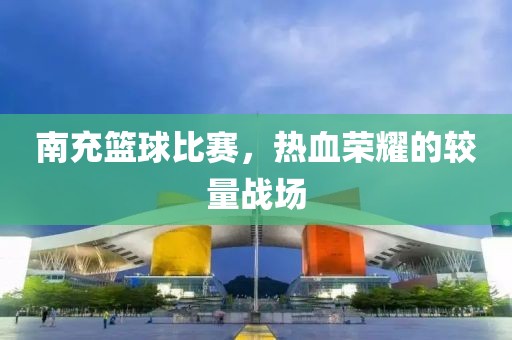 南充篮球比赛，热血荣耀的较量战场