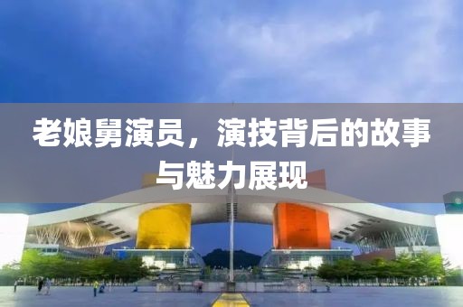 老娘舅演员，演技背后的故事与魅力展现
