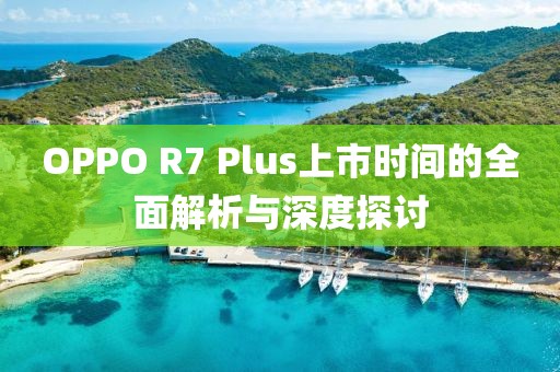 OPPO R7 Plus上市时间的全面解析与深度探讨