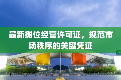 最新摊位经营许可证，规范市场秩序的关键凭证