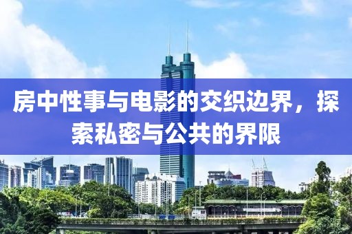 房中性事与电影的交织边界，探索私密与公共的界限