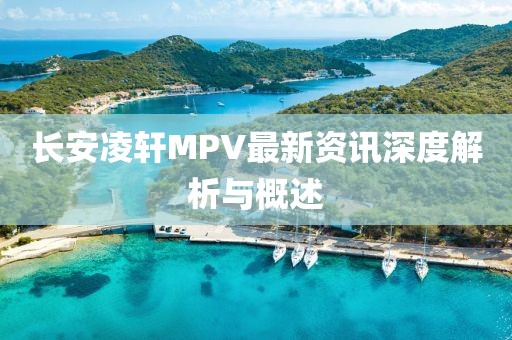 长安凌轩MPV最新资讯深度解析与概述
