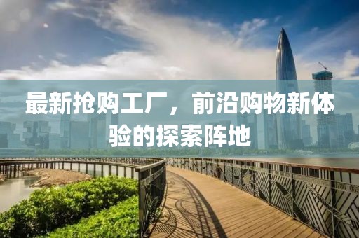 最新抢购工厂，前沿购物新体验的探索阵地
