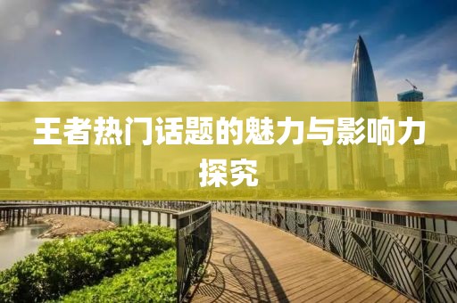 王者热门话题的魅力与影响力探究