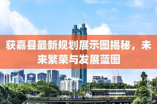 获嘉县最新规划展示图揭秘，未来繁荣与发展蓝图