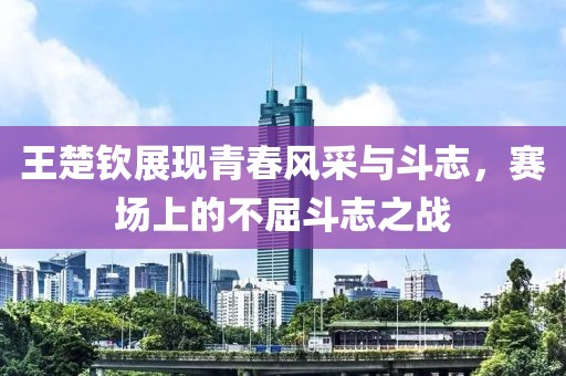 王楚钦展现青春风采与斗志，赛场上的不屈斗志之战