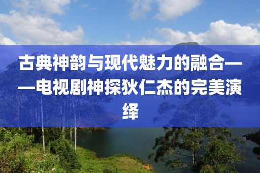 古典神韵与现代魅力的融合——电视剧神探狄仁杰的完美演绎