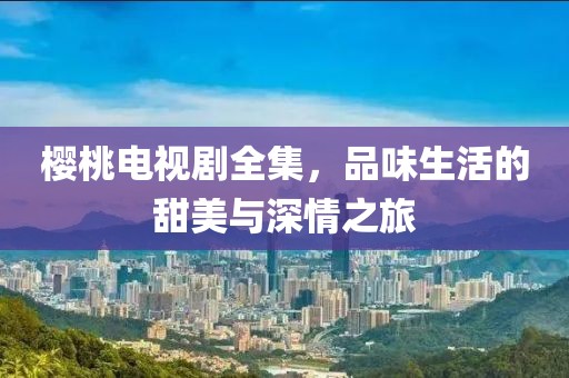 樱桃电视剧全集，品味生活的甜美与深情之旅